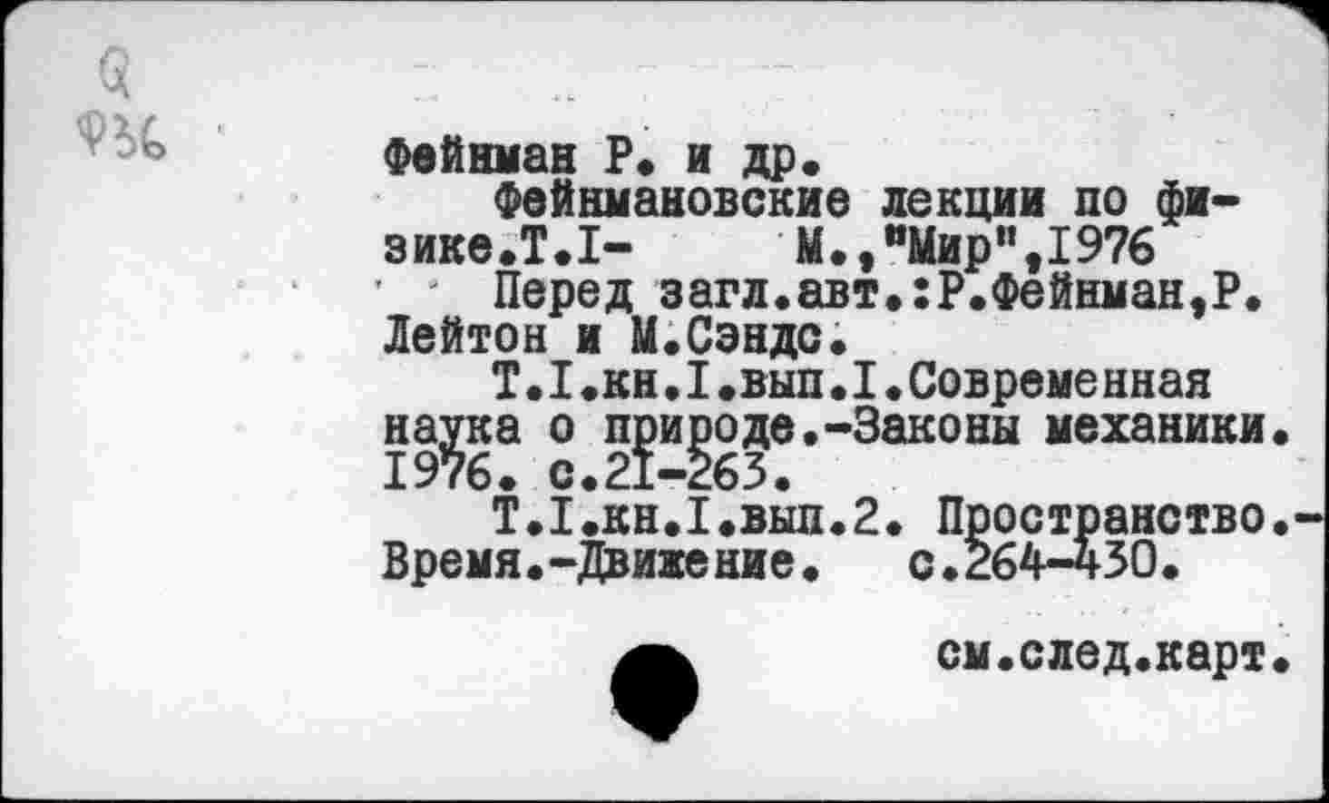 ﻿$ 93С
Фейнман Р. и др.
Фейнмановские лекции по физике. Т.1-	М.,"Мир",1976
' ' Перед загл.авт.:Р.Фейнман,Р. Лейтон и М.Сэндс.
Т.I.кн•I.вып.I.Совремеиная на^ка о п^и^оде.-Законы механики.
Т.1.КН.1.ВЫП.2. Пространство. Время.-Движение. с.264-430.
см.след.карт.